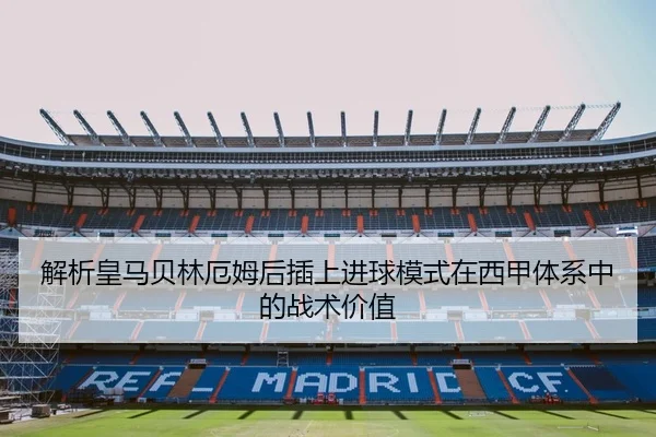 解析皇马贝林厄姆后插上进球模式在西甲体系中的战术价值