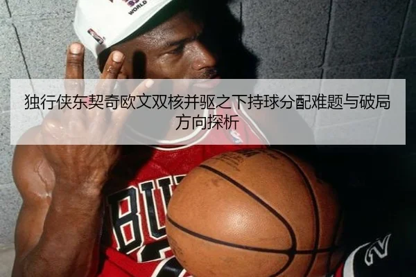 独行侠东契奇欧文双核并驱之下持球分配难题与破局方向探析
