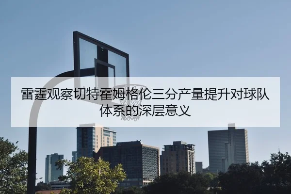 雷霆观察切特霍姆格伦三分产量提升对球队体系的深层意义（kaiyun）