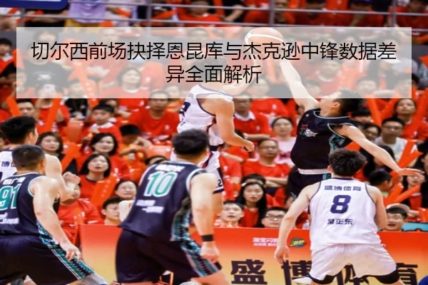 切尔西前场抉择恩昆库与杰克逊中锋数据差异全面解析（kaiyun）